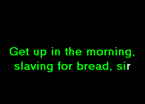 Get up in the morning,
slaving for bread, sir