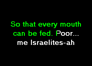 So that every mouth

can be fed. Poor...
me Israelites-ah