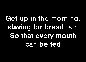 Get up in the morning,
slaving for bread, sir.

So that every mouth
can be fed