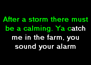 After a storm there must
be a calming. Ya catch
me in the farm, you
sound your alarm