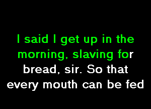 I said I get up in the
morning, slaving for
bread, sir. So that
every mouth can be fed