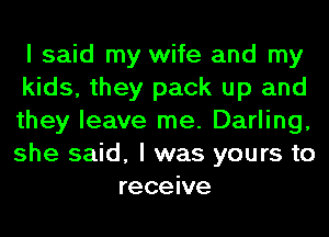 I said my wife and my
kids, they pack up and
they leave me. Darling,
she said, I was yours to
receive