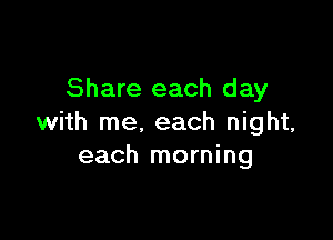 Share each d ay

with me. each night,
each morning