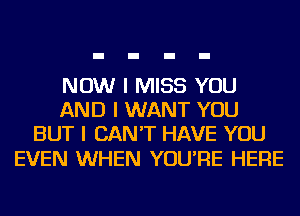 NOW I MISS YOU
AND I WANT YOU
BUT I CAN'T HAVE YOU

EVEN WHEN YOU'RE HERE