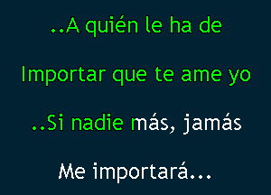 ..A quir-En le ha de
lmportar que te ame yo

..Si nadie mas, jamas

Me importarzSI...