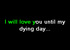 I will love you until my

dying day...