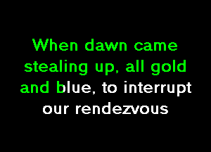When dawn came
stealing up, all gold

and blue. to interrupt
our rendezvous