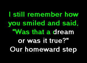 I still remember how
you smiled and said,
Was that a dream
or was it true?
Our homeward step