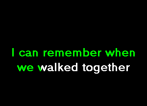 I can remember when
we walked together