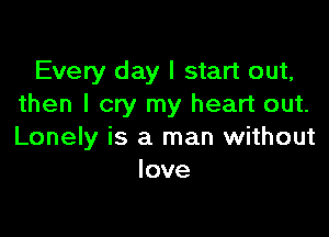 Every day I start out,
then I cry my heart out.

Lonely is a man without
love