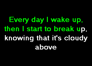 Every day I wake up,
then I start to break up,

knowing that it's cloudy
above