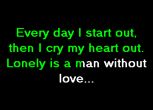 Every day I start out,
then I cry my heart out.

Lonely is a man without
love...