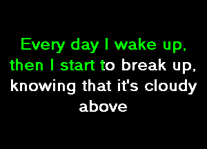 Every day I wake up,
then I start to break up,

knowing that it's cloudy
above