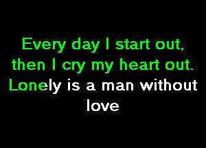 Every day I start out,
then I cry my heart out.

Lonely is a man without
love