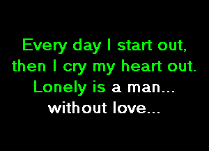 Every day I start out,
then I cry my heart out.

Lonely is a man...
without love...