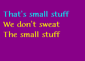That's small stuff
We don't sweat

The small stuff