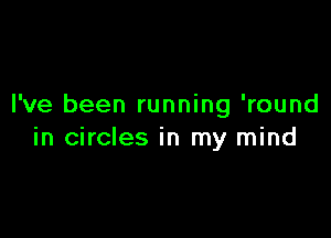 I've been running 'round

in circles in my mind