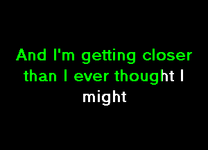 And I'm getting closer

than I ever thought I
might