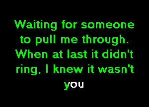 Waiting for someone
to pull me through.
When at last it didn't
ring, I knew it wasn't
you