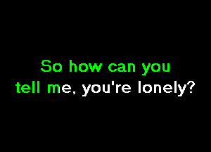 So how can you

tell me, you're lonely?