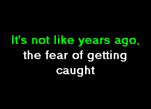 It's not like years ago,

the fear of getting
caught