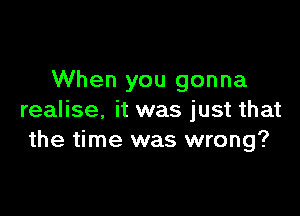 When you gonna

realise. it was just that
the time was wrong?