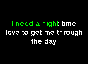 I need a night-time

love to get me through
the day