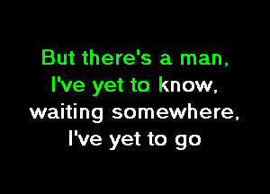 But there's a man,
I've yet to know,

waiting somewhere,
I've yet to go