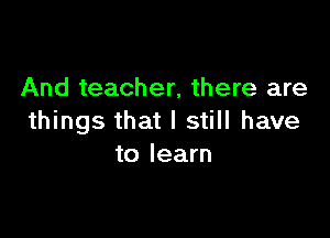 And teacher, there are

things that I still have
to learn