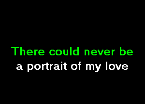 There could never be
a portrait of my love