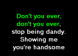 Don't you ever,
don't you ever,

stop being dandy.
Showing me
you're handsome