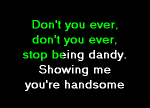 Don't you ever,
don't you ever,

stop being dandy.
Showing me
you're handsome