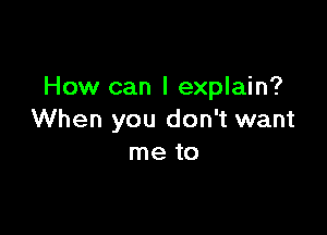 How can I explain?

When you don't want
me to
