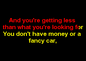And you're getting less
than what you're looking for
You don't have money or a

fancy car,