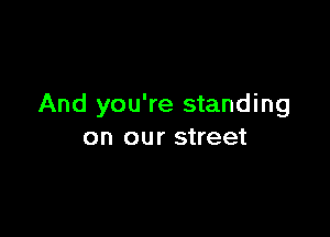 And you're standing

on our street