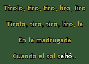 Tirolo, tiro, tiro, liro, liro

Tirolo, tiro, tiro, liro, la

En la madrugada

Cuando el sol sali6..