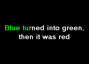 Blue turned into green,

then it was red