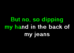 But no, so dipping

my hand in the back of
my jeans