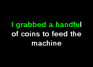 I grabbed a handful

of coins to feed the
machine