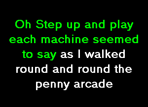 Oh Step up and play
each machine seemed
to say as I walked
round and round the
penny arcade