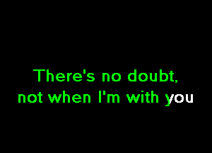 There's no doubt,
not when I'm with you