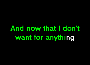 And now that I don't

want for anything