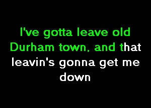 I've gotta leave old
Durham town, and that

Ieavin's gonna get me
down