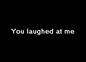 You laughed at me
