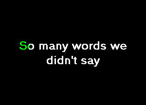 So many words we

didn't say