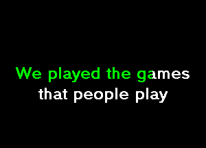 We played the games
that people play
