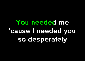 You needed me

'cause I needed you
so desperately