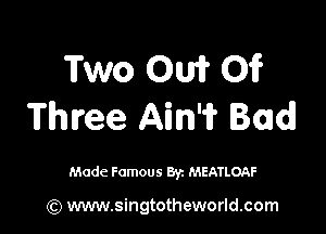 Two OW 01?
Three Ain'i? Bad!

Made Famous Byz MEATLOAF

(Q www.singtotheworld.com