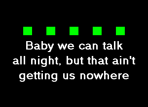 El El El El El
Baby we can talk

all night, but that ain't
getting us nowhere