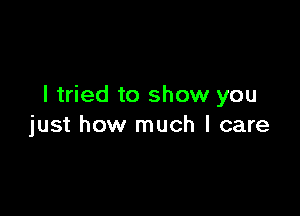 I tried to show you

just how much I care